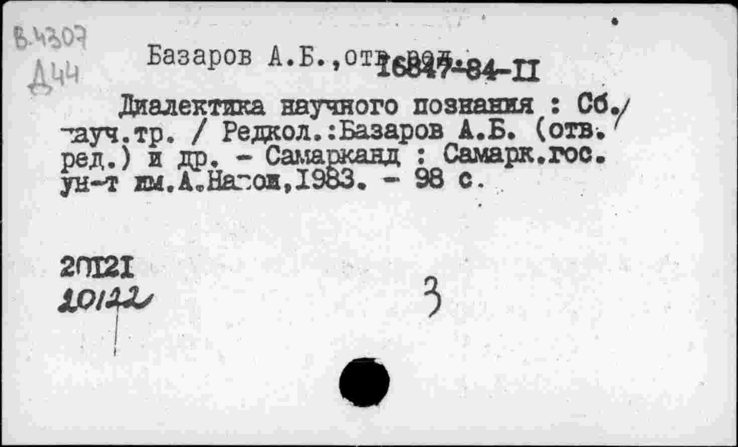 ﻿
Базаров А.Б. >011б81£^84-П
Диалектика научного познания : Сб тауч.тр. / Редкол.: Базаров А.Б. (отв. ред.) и др. - Самарканд : Самарк.гос.
2П121